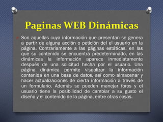 Paginas WEB Dinámicas
O Son aquellas cuya información que presentan se genera
a partir de alguna acción o petición del el usuario en la
página. Contrariamente a las páginas estáticas, en las
que su contenido se encuentra predeterminado, en las
dinámicas la información aparece inmediatamente
después de una solicitud hecha por el usuario. Una
página dinámica permite visualizar la información
contenida en una base de datos, así como almacenar y
hacer actualizaciones de cierta información a través de
un formulario. Además se pueden manejar foros y el
usuario tiene la posibilidad de cambiar a su gusto el
diseño y el contenido de la página, entre otras cosas.
 