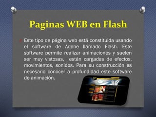 Paginas WEB en Flash
O Este tipo de página web está constituida usando
el software de Adobe llamado Flash. Este
software permite realizar animaciones y suelen
ser muy vistosas, están cargadas de efectos,
movimientos, sonidos. Para su construcción es
necesario conocer a profundidad este software
de animación.
 