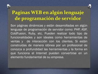 Paginas WEB en algún lenguaje
de programación de servidor
Son páginas dinámicas y están desarrolladas en algún
lenguaje de programación de servidor como: PHP, ASP,
ColdFusion, Ruby, etc. Pueden realizar todo tipo de
funcionalidades y son ideales como herramientas de
ventas y de interacción con los clientes. Si están
construidas de manera idónea por un profesional de
conozca a profundidad las herramientas y la forma en
que funciona el Internet pueden convertirse en un
elemento fundamental de su empresa.
 