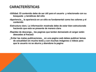 CARACTERÍSTICAS
-Utilidad. El contenido debe de ser útil para el usuario y relacionado con su
búsqueda y temáticas del sitio
-Apariencia._ la apariencia en un sitio es fundamental como los colores y el
contenido
-Estructura clara. La información mostrada debe de estar bien estructurada
haciendo que esta se presente de manera clara
-Rapidez de descarga._ las paginas que tardan demasiado al cargar están
abocadas al fracaso
_Evitar las malas publicaciones._ en una pagina web debes publicar temas
de actualidad sin mucho texto y con muchas imágenes o videos para
que le usuario no se aburra y abandone la pagina
 