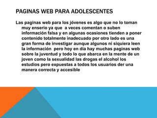 PAGINAS WEB PARA ADOLESCENTES
Las paginas web para los jóvenes es algo que no lo toman
muy enserio ya que a veces comentan o suben
información falsa y en algunas ocasiones tienden a poner
contenido totalmente inadecuado por otro lado es una
gran forma de investigar aunque algunos ni siquiera leen
la información pero hoy en día hay muchas paginas web
sobre la juventud y todo lo que abarca en la mente de un
joven como la sexualidad las drogas el alcohol los
estudios pero expuestas a todos los usuarios der una
manera correcta y accesible
 