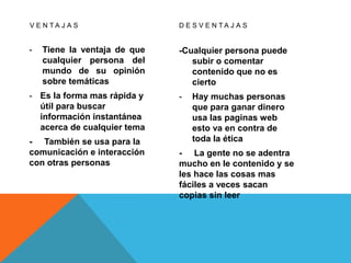 V E N T A J A S
- Tiene la ventaja de que
cualquier persona del
mundo de su opinión
sobre temáticas
- Es la forma mas rápida y
útil para buscar
información instantánea
acerca de cualquier tema
- También se usa para la
comunicación e interacción
con otras personas
D E S V E N T A J A S
-Cualquier persona puede
subir o comentar
contenido que no es
cierto
- Hay muchas personas
que para ganar dinero
usa las paginas web
esto va en contra de
toda la ética
- La gente no se adentra
mucho en le contenido y se
les hace las cosas mas
fáciles a veces sacan
copias sin leer
 