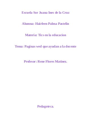 Escuela Sor Juana Ines de la Cruz 
Alumna: Hairleen Palma Pastelin 
Materia: Tics en la educacion 
Tema: Paginas wed que ayudan a la docente 
Profesor: Rene Flores Matinez. 
Pedagoteca. 
 