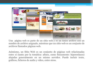 Una página web es parte de un sitio web y es un único archivo con un
nombre de archivo asignado, mientras que un sitio web es un conjunto de
archivos llamados páginas web.
Asimismo, un Sitio Web es un conjunto de páginas web relacionadas
entre sí (tanto por la temática: afines, como físicamente: hiperenlaces)
alojadas generalmente en un mismo servidor. Puede incluir texto,
gráficos, ficheros de audio y vídeo, entre otros.
 