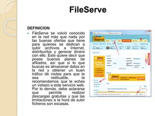 FileServe
DEFINICION
 FileServe se volvió conocido
en la red más que nada por
las buenas ofertas que tiene
para quienes se dedican a
subir archivos a Internet,
distribuirlos y generar dinero
con ello. Esto quiere decir que
posee buenos planes de
afiliados, así que si lo que
buscas es almacenar datos en
la red y obtener un buen
tráfico de visitas para que te
sea redituable, te
recomendamos que le eches
un vistazo a este servicio web.
Por lo demás, debe aclararse
que permite realizar
descargas gratuitas y que las
limitaciones a la hora de subir
ficheros son escasas.
 