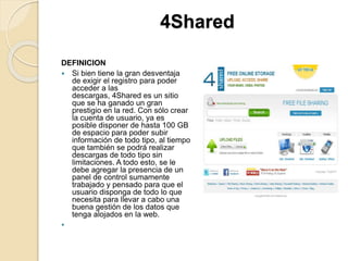 4Shared
DEFINICION
 Si bien tiene la gran desventaja
de exigir el registro para poder
acceder a las
descargas, 4Shared es un sitio
que se ha ganado un gran
prestigio en la red. Con sólo crear
la cuenta de usuario, ya es
posible disponer de hasta 100 GB
de espacio para poder subir
información de todo tipo, al tiempo
que también se podrá realizar
descargas de todo tipo sin
limitaciones. A todo esto, se le
debe agregar la presencia de un
panel de control sumamente
trabajado y pensado para que el
usuario disponga de todo lo que
necesita para llevar a cabo una
buena gestión de los datos que
tenga alojados en la web.

 