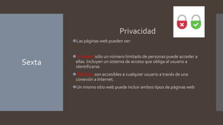 Sexta
Privacidad
⚫Las páginas web pueden ser:
⚫Privadas: sólo un número limitado de personas puede acceder a
ellas. Incluyen un sistema de acceso que obliga al usuario a
identificarse.
⚫Públicas: son accesibles a cualquier usuario a través de una
conexión a Internet.
⚫Un mismo sitio web puede incluir ambos tipos de páginas web
 