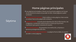Séptima
Home páginas principales
⚫Las páginas principales o Home son la primera página con la que
se encuentra el usuario al acceder al sitio. Estas páginas suelen
contener:
⚫Información de contacto: Está visible en esta página o bien existe
un enlace hacia otra página de contacto.
⚫Diseño atractivo: A través de la distribución de la información, las
imágenes y contenido audiovisual se construye la primera
impresión que quiere causarse al usuario.
⚫Información básica: Se presenta a la institución, empresa o
persona protagonista del sitio.
⚫Enlaces a otras páginas del sitio: La página Home debe al usuario
acceder a otras páginas.
 