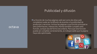 octava
Publicidad y difusión
⚫La función de muchas páginas web (así como de sitios web
completos) suele ser la difusión de eventos o la publicidad de
productos y servicios. Incluso las páginas cuya función principal es
otra (información, interacción, Home) también cumplen esta
función, aunque sea de forma secundaria. Para que esta función
pueda ser cumplida correctamente, es indispensable que la página
haya sido optimizada.
 