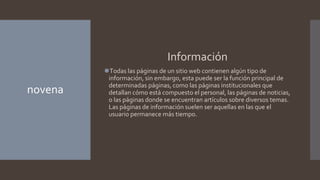 novena
Información
⚫Todas las páginas de un sitio web contienen algún tipo de
información, sin embargo, esta puede ser la función principal de
determinadas páginas, como las páginas institucionales que
detallan cómo está compuesto el personal, las páginas de noticias,
o las páginas donde se encuentran artículos sobre diversos temas.
Las páginas de información suelen ser aquellas en las que el
usuario permanece más tiempo.
 