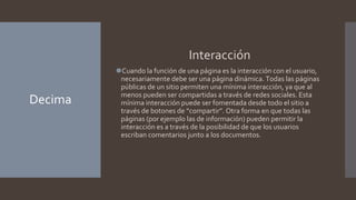 Decima
Interacción
⚫Cuando la función de una página es la interacción con el usuario,
necesariamente debe ser una página dinámica. Todas las páginas
públicas de un sitio permiten una mínima interacción, ya que al
menos pueden ser compartidas a través de redes sociales. Esta
mínima interacción puede ser fomentada desde todo el sitio a
través de botones de “compartir”. Otra forma en que todas las
páginas (por ejemplo las de información) pueden permitir la
interacción es a través de la posibilidad de que los usuarios
escriban comentarios junto a los documentos.
 