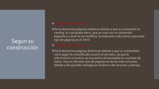 Segun su
construcción
⚫Páginas web estáticas:
⚫Se le denomina páginas estáticas debido a que su contenido no
cambia, lo cual quiere decir, que se crea con un contenido
específico y este no se modifica, la extensión más común para este
tipo de páginas es el .html
⚫Páginas web dinámicas:
⚫Se le denomina páginas dinámicas debido a que su contendido
varía según la consulta del usuario al servidor, ya que la
información a mostrar se encuentra almacenada en una base de
datos. Hoy en día este tipo de páginas es de las más comunes,
debido a las grandes ventajas en el ahorro de recursos y tiempo.
 