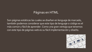 Páginas en HTML
Son páginas estáticas las cuales se diseñan en lenguaje de marcado,
también podemos considerar que este tipo de lenguaje o código es el
más común y fácil de aprender. Como una gran ventaja que tenemos
con este tipo de páginas web es su fácil implementación y diseño.
 