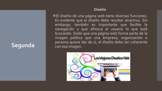 Segunda
Diseño
⚫El diseño de una página web tiene diversas funciones.
Es evidente que el diseño debe resultar atractivo. Sin
embargo, también es importante que facilite la
navegación y que ofrezca al usuario lo que está
buscando. Dado que una página web forma parte de la
imagen pública que una empresa, organización o
persona quiere dar de sí, el diseño debe ser coherente
con esa imagen.
 