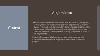 Cuarta
Alojamiento
⚫El alojamiento es el almacenamiento de información, imágenes,
videos y todos los otros contenidos de la página web. El mismo
puede realizarse en la computadora de la empresa, organización o
persona que dirige el sitio web o, lo que es más frecuente, a se
realiza a través de una empresa de hosting que provee el servicio
de alojamiento.
En este último caso, el alojamiento es en un servidor remoto.
Existen diferentes tipos de alojamiento que puede utilizar una
página:
 