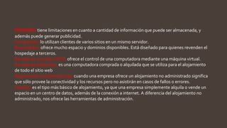 Gratuito: tiene limitaciones en cuanto a cantidad de información que puede ser almacenada, y
además puede generar publicidad.
Compartido: lo utilizan clientes de varios sitios en un mismo servidor.
Revendedor: ofrece mucho espacio y dominios disponibles. Está diseñado para quienes revenden el
hospedaje a terceros.
Servidores virtuales (VPS): ofrece el control de una computadora mediante una máquina virtual.
Servidores dedicados: es una computadora comprada o alquilada que se utiliza para el alojamiento
de todo el sitio web
Alojamiento no administrado: cuando una empresa ofrece un alojamiento no administrado significa
que sólo provee la conectividad y los recursos pero no asistirán en casos de fallos o errores.
Hosting: es el tipo más básico de alojamiento, ya que una empresa simplemente alquila o vende un
espacio en un centro de datos, además de la conexión a internet. A diferencia del alojamiento no
administrado, nos ofrece las herramientas de administración.
 