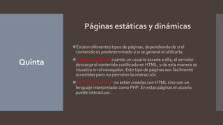 Quinta
Páginas estáticas y dinámicas
⚫Existen diferentes tipos de páginas, dependiendo de si el
contenido es predeterminado o si se general al utilizarla:
⚫Páginas estáticas: cuando un usuario accede a ella, el servidor
descarga el contenido codificado en HTML, y de esta manera se
visualiza en el navegador. Este tipo de páginas son fácilmente
accesibles pero no permiten la interacción.
⚫Páginas dinámicas: no están creadas con HTML sino con un
lenguaje interpretado como PHP. En estas páginas el usuario
puede interactuar.
 