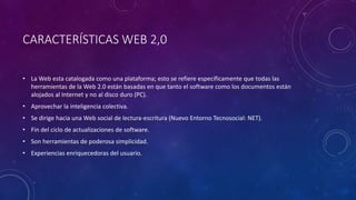 CARACTERÍSTICAS WEB 2,0
• La Web esta catalogada como una plataforma; esto se refiere específicamente que todas las
herramientas de la Web 2.0 están basadas en que tanto el software como los documentos están
alojados al Internet y no al disco duro (PC).
• Aprovechar la inteligencia colectiva.
• Se dirige hacia una Web social de lectura-escritura (Nuevo Entorno Tecnosocial: NET).
• Fin del ciclo de actualizaciones de software.
• Son herramientas de poderosa simplicidad.
• Experiencias enriquecedoras del usuario.
 
