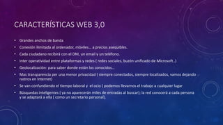 CARACTERÍSTICAS WEB 3,0
• Grandes anchos de banda
• Conexión ilimitada al ordenador, móviles… a precios asequibles.
• Cada ciudadano recibirá con el DNI, un email y un teléfono.
• Inter operatividad entre plataformas y redes ( redes sociales, buzón unificado de Microsoft..)
• Geolocalización: para saber donde están los conocidos…
• Mas transparencia per una menor privacidad ( siempre conectados, siempre localizados, vamos dejando
rastros en Internet)
• Se van confundiendo el tiempo laboral y el ocio ( podemos llevarnos el trabajo a cualquier lugar
• Búsquedas inteligentes ( ya no aparecerán miles de entradas al buscar); la red conocerá a cada persona
y se adaptará a ella ( como un secretario personal).
 