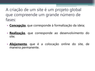 A criação de um site é um projeto global
que compreende um grande número de
fases:
• Concepção, que corresponde à formalização da ideia;
• Realização, que corresponde ao desenvolvimento do
site;
• Alojamento, que é a colocação online do site, de
maneira permanente.
 