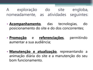 A exploração do site engloba,
nomeadamente, as atividades seguintes:
• Acompanhamento, das tecnologias, do
posicionamento do site e do dos concorrentes;
• Promoção e referenciações, permitindo
aumentar a sua audiência;
• Manutenção e atualização, representando a
animação diária do site e a manutenção do seu
bom funcionamento.
 