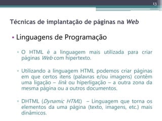 13
Técnicas de implantação de páginas na Web
• Linguagens de Programação
▫ O HTML é a linguagem mais utilizada para criar
páginas Web com hipertexto.
▫ Utilizando a linguagem HTML podemos criar páginas
em que certos itens (palavras e/ou imagens) contêm
uma ligação – link ou hiperligação – a outra zona da
mesma página ou a outros documentos.
▫ DHTML (Dynamic HTML) – Linguagem que torna os
elementos da uma página (texto, imagens, etc.) mais
dinâmicos.
 
