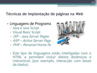 14
Técnicas de implantação de páginas na Web
• Linguagens de Programação
▫ Java e Java Script
▫ Visual Basic Script
▫ JSP – Java Server Pages
▫ ASP – Active Server Pages
▫ PHP – Personal Home Page
▫ Este tipo de linguagens estão interligadas com o
HTML e permitem incluir efeitos dinâmicos e
interactivos (por exemplo, interacção com bases
de dados).
 