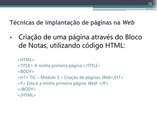 15
Técnicas de implantação de páginas na Web
• Criação de uma página através do Bloco
de Notas, utilizando código HTML:
<HTML>
<TITLE> A minha primeira página </TITLE>
<BODY>
<H1> TIC – Módulo 3 – Criação de páginas Web</H1>
<P> Esta é a minha primeira página Web! </P>
</BODY>
</HTML>
 