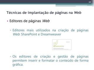16
Técnicas de implantação de páginas na Web
• Editores de páginas Web
▫ Editores mais utilizados na criação de páginas
Web: SharePoint e Dreamweaver
▫ Os editores de criação e gestão de páginas
permitem inserir e formatar o conteúdo de forma
gráfica.
 
