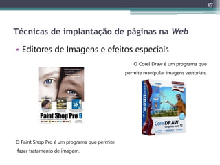 17
Técnicas de implantação de páginas na Web
• Editores de Imagens e efeitos especiais
O Corel Draw é um programa que
permite manipular imagens vectoriais.
O Paint Shop Pro é um programa que permite
fazer tratamento de imagem.
 