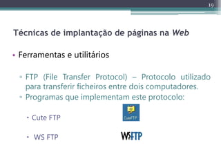 19
Técnicas de implantação de páginas na Web
• Ferramentas e utilitários
▫ FTP (File Transfer Protocol) – Protocolo utilizado
para transferir ficheiros entre dois computadores.
▫ Programas que implementam este protocolo:
 Cute FTP
 WS FTP
 