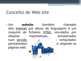 Conceito de Web site
• Um website (também chamado
sítio Internet por abuso de linguagem) é um
conjunto de ficheiros HTML, vinculados por
relações hipertextuais, armazenados
num servidor web, ou seja um computador
permanentemente ligado à Internet, alojando as
páginas web.
 