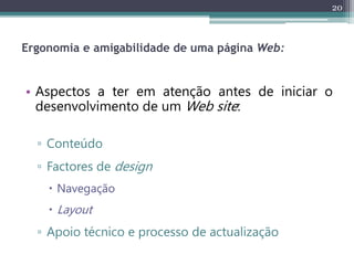 20
Ergonomia e amigabilidade de uma página Web:
• Aspectos a ter em atenção antes de iniciar o
desenvolvimento de um Web site:
▫ Conteúdo
▫ Factores de design
 Navegação
 Layout
▫ Apoio técnico e processo de actualização
 