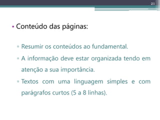21
• Conteúdo das páginas:
▫ Resumir os conteúdos ao fundamental.
▫ A informação deve estar organizada tendo em
atenção a sua importância.
▫ Textos com uma linguagem simples e com
parágrafos curtos (5 a 8 linhas).
 