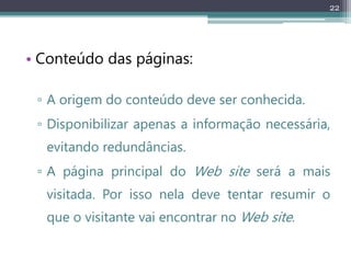 22
• Conteúdo das páginas:
▫ A origem do conteúdo deve ser conhecida.
▫ Disponibilizar apenas a informação necessária,
evitando redundâncias.
▫ A página principal do Web site será a mais
visitada. Por isso nela deve tentar resumir o
que o visitante vai encontrar no Web site.
 