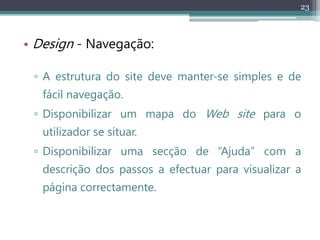 23
• Design - Navegação:
▫ A estrutura do site deve manter-se simples e de
fácil navegação.
▫ Disponibilizar um mapa do Web site para o
utilizador se situar.
▫ Disponibilizar uma secção de “Ajuda” com a
descrição dos passos a efectuar para visualizar a
página correctamente.
 