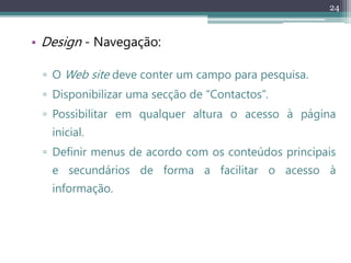 24
• Design - Navegação:
▫ O Web site deve conter um campo para pesquisa.
▫ Disponibilizar uma secção de “Contactos”.
▫ Possibilitar em qualquer altura o acesso à página
inicial.
▫ Definir menus de acordo com os conteúdos principais
e secundários de forma a facilitar o acesso à
informação.
 