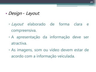 26
• Design - Layout:
▫ Layout elaborado de forma clara e
compreensiva.
▫ A apresentação da informação deve ser
atractiva.
▫ As imagens, som ou vídeo devem estar de
acordo com a informação veiculada.
 
