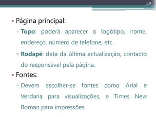 28
• Página principal:
▫ Topo: poderá aparecer o logótipo, nome,
endereço, número de telefone, etc.
▫ Rodapé: data da última actualização, contacto
do responsável pela página.
• Fontes:
▫ Devem escolher-se fontes como Arial e
Verdana para visualizações, e Times New
Roman para impressões.
 