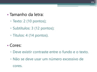 29
• Tamanho da letra:
▫ Texto: 2 (10 pontos);
▫ Subtítulos: 3 (12 pontos);
▫ Títulos: 4 (14 pontos).
• Cores:
▫ Deve existir contraste entre o fundo e o texto.
▫ Não se deve usar um número excessivo de
cores.
 
