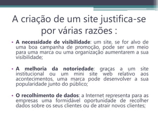 A criação de um site justifica-se
por várias razões :
• A necessidade de visibilidade: um site, se for alvo de
uma boa campanha de promoção, pode ser um meio
para uma marca ou uma organização aumentarem a sua
visibilidade;
• A melhoria da notoriedade: graças a um site
institucional ou um mini site web relativo aos
acontecimentos, uma marca pode desenvolver a sua
popularidade junto do público;
• O recolhimento de dados: a Internet representa para as
empresas uma formidável oportunidade de recolher
dados sobre os seus clientes ou de atrair novos clientes;
 