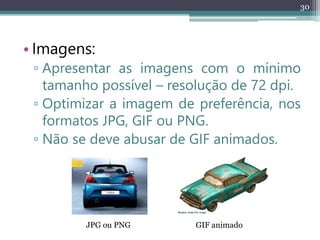 30
• Imagens:
▫ Apresentar as imagens com o mínimo
tamanho possível – resolução de 72 dpi.
▫ Optimizar a imagem de preferência, nos
formatos JPG, GIF ou PNG.
▫ Não se deve abusar de GIF animados.
JPG ou PNG GIF animado
 