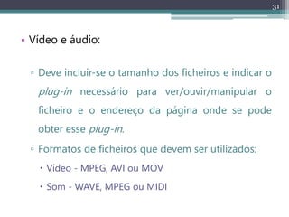 31
• Vídeo e áudio:
▫ Deve incluir-se o tamanho dos ficheiros e indicar o
plug-in necessário para ver/ouvir/manipular o
ficheiro e o endereço da página onde se pode
obter esse plug-in.
▫ Formatos de ficheiros que devem ser utilizados:
 Vídeo - MPEG, AVI ou MOV
 Som - WAVE, MPEG ou MIDI
 