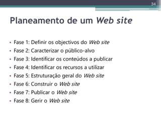 34
Planeamento de um Web site
• Fase 1: Definir os objectivos do Web site
• Fase 2: Caracterizar o público-alvo
• Fase 3: Identificar os conteúdos a publicar
• Fase 4: Identificar os recursos a utilizar
• Fase 5: Estruturação geral do Web site
• Fase 6: Construir o Web site
• Fase 7: Publicar o Web site
• Fase 8: Gerir o Web site
 
