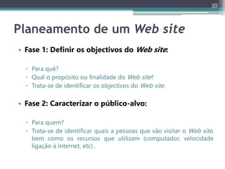 35
Planeamento de um Web site
• Fase 1: Definir os objectivos do Web site:
▫ Para quê?
▫ Qual o propósito ou finalidade do Web site?
▫ Trata-se de identificar os objectivos do Web site.
• Fase 2: Caracterizar o público-alvo:
▫ Para quem?
▫ Trata-se de identificar quais a pessoas que vão visitar o Web site,
bem como os recursos que utilizam (computador, velocidade
ligação à Internet, etc) .
 