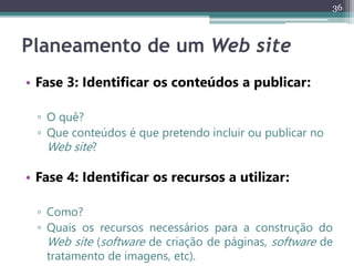 36
Planeamento de um Web site
• Fase 3: Identificar os conteúdos a publicar:
▫ O quê?
▫ Que conteúdos é que pretendo incluir ou publicar no
Web site?
• Fase 4: Identificar os recursos a utilizar:
▫ Como?
▫ Quais os recursos necessários para a construção do
Web site (software de criação de páginas, software de
tratamento de imagens, etc).
 