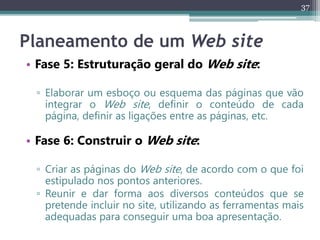 37
Planeamento de um Web site
• Fase 5: Estruturação geral do Web site:
▫ Elaborar um esboço ou esquema das páginas que vão
integrar o Web site, definir o conteúdo de cada
página, definir as ligações entre as páginas, etc.
• Fase 6: Construir o Web site:
▫ Criar as páginas do Web site, de acordo com o que foi
estipulado nos pontos anteriores.
▫ Reunir e dar forma aos diversos conteúdos que se
pretende incluir no site, utilizando as ferramentas mais
adequadas para conseguir uma boa apresentação.
 