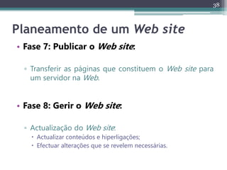 38
Planeamento de um Web site
• Fase 7: Publicar o Web site:
▫ Transferir as páginas que constituem o Web site para
um servidor na Web.
• Fase 8: Gerir o Web site:
▫ Actualização do Web site:
 Actualizar conteúdos e hiperligações;
 Efectuar alterações que se revelem necessárias.
 