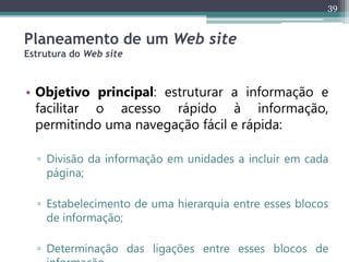 39
Planeamento de um Web site
Estrutura do Web site
• Objetivo principal: estruturar a informação e
facilitar o acesso rápido à informação,
permitindo uma navegação fácil e rápida:
▫ Divisão da informação em unidades a incluir em cada
página;
▫ Estabelecimento de uma hierarquia entre esses blocos
de informação;
▫ Determinação das ligações entre esses blocos de
 