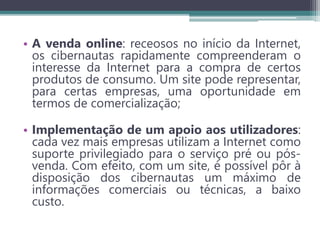 • A venda online: receosos no início da Internet,
os cibernautas rapidamente compreenderam o
interesse da Internet para a compra de certos
produtos de consumo. Um site pode representar,
para certas empresas, uma oportunidade em
termos de comercialização;
• Implementação de um apoio aos utilizadores:
cada vez mais empresas utilizam a Internet como
suporte privilegiado para o serviço pré ou pós-
venda. Com efeito, com um site, é possível pôr à
disposição dos cibernautas um máximo de
informações comerciais ou técnicas, a baixo
custo.
 